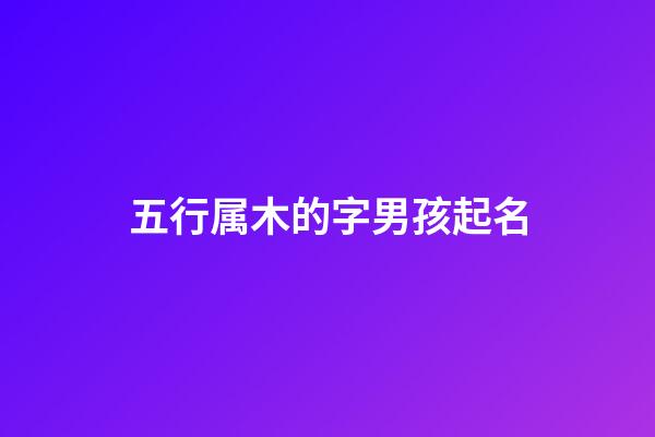 五行属木的字男孩起名(五行属木字的男孩名字)-第1张-男孩起名-玄机派