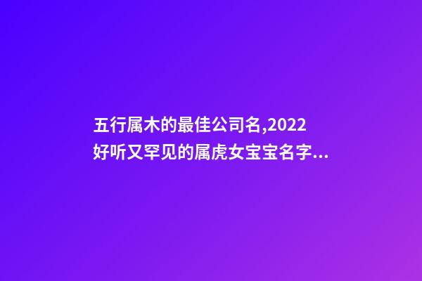 五行属木的最佳公司名,2022好听又罕见的属虎女宝宝名字大全-第1张-观点-玄机派