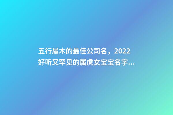 五行属木的最佳公司名，2022好听又罕见的属虎女宝宝名字大全-第1张-观点-玄机派