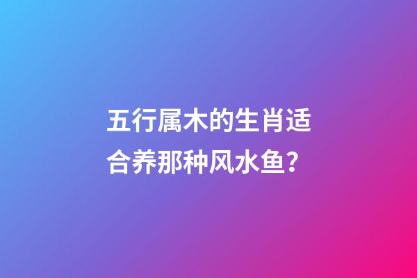 五行属木的生肖适合养那种风水鱼？