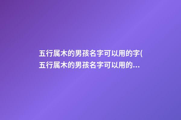 五行属木的男孩名字可以用的字(五行属木的男孩名字可以用的字五行属木最吉利的字)