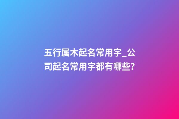 五行属木起名常用字_公司起名常用字都有哪些？-第1张-公司起名-玄机派