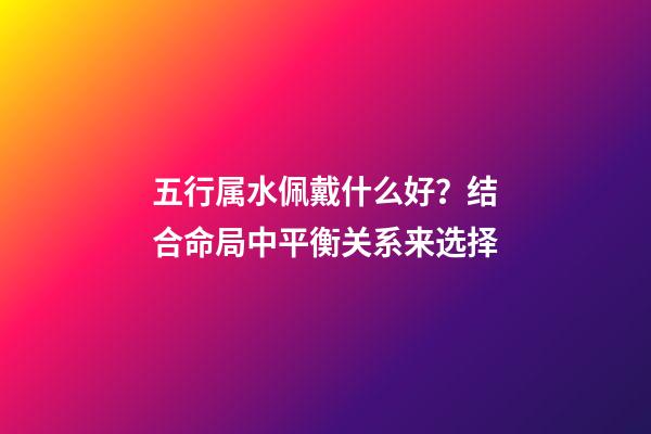 五行属水佩戴什么好？结合命局中平衡关系来选择