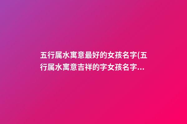 五行属水寓意最好的女孩名字(五行属水寓意吉祥的字女孩名字)