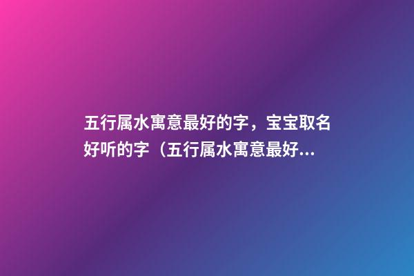 五行属水寓意最好的字，宝宝取名好听的字（五行属水寓意最好的字,宝宝取名好听的字有什么）