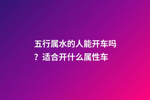 五行属水的人能开车吗？适合开什么属性车