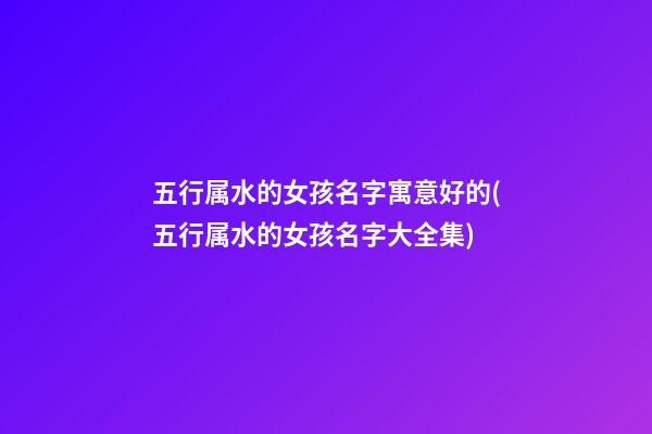 五行属水的女孩名字寓意好的(五行属水的女孩名字大全集)