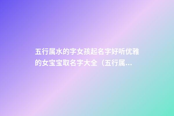 五行属水的字女孩起名字好听优雅的女宝宝取名字大全（五行属水的女孩名字大全集）
