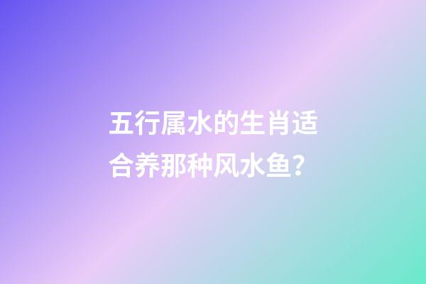 五行属水的生肖适合养那种风水鱼？