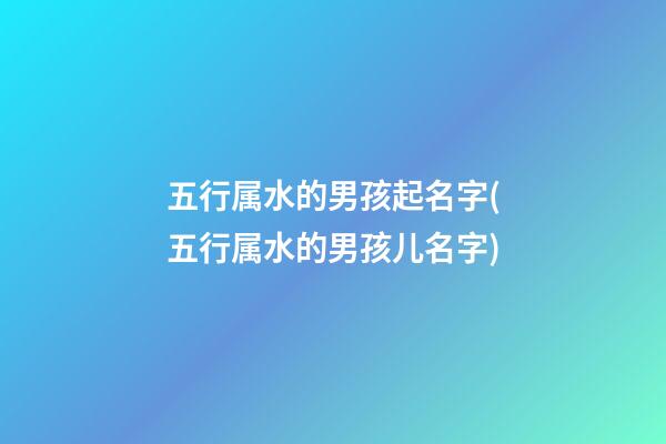 五行属水的男孩起名字(五行属水的男孩儿名字)