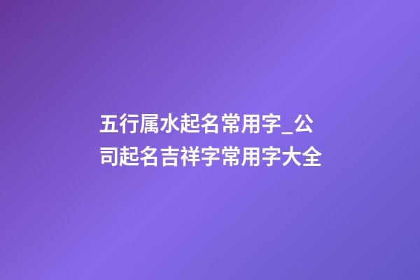 五行属水起名常用字_公司起名吉祥字常用字大全-第1张-公司起名-玄机派