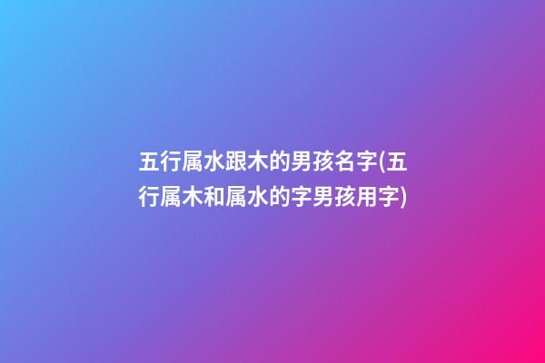 五行属水跟木的男孩名字(五行属木和属水的字男孩用字)