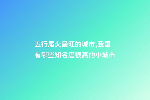 五行属火最旺的城市,我国有哪些知名度很高的小城市-第1张-观点-玄机派