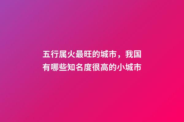 五行属火最旺的城市，我国有哪些知名度很高的小城市-第1张-观点-玄机派
