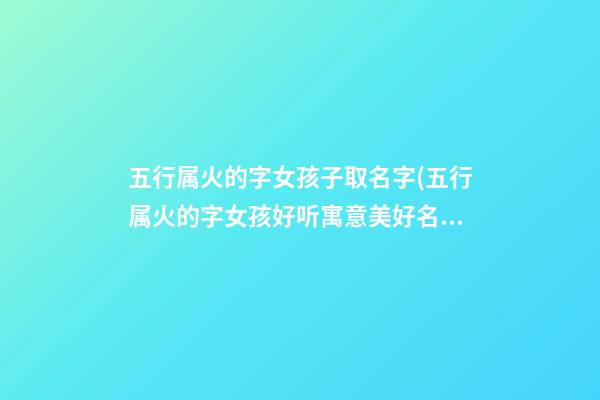 五行属火的字女孩子取名字(五行属火的字女孩好听寓意美好名字)