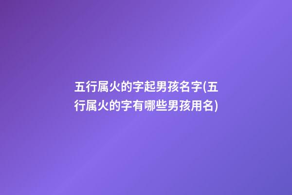 五行属火的字起男孩名字(五行属火的字有哪些男孩用名)