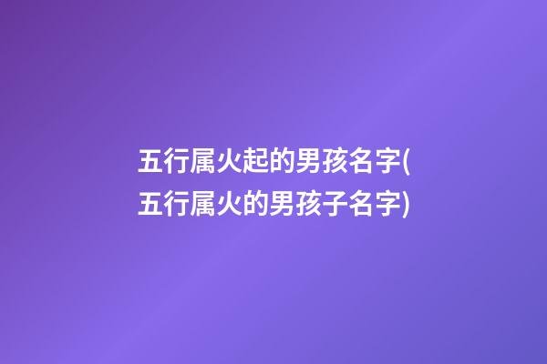 五行属火起的男孩名字(五行属火的男孩子名字)