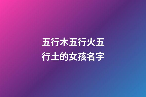 五行木五行火五行土的女孩名字(五行木五行火的女宝宝名字)-第1张-女孩起名-玄机派