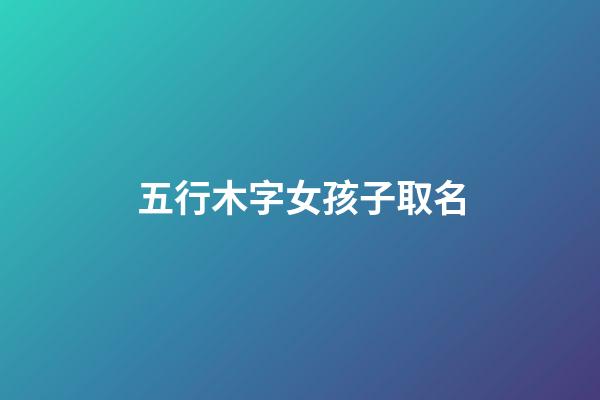 五行木字女孩子取名(五行属木字女孩子取名)-第1张-女孩起名-玄机派