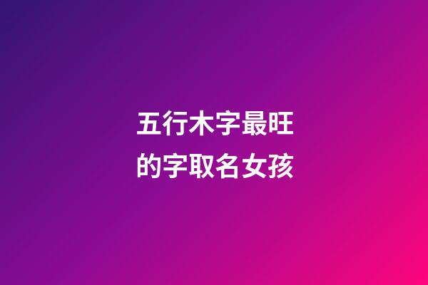 五行木字最旺的字取名女孩(五行木的字都有哪些吉利的女孩)-第1张-女孩起名-玄机派