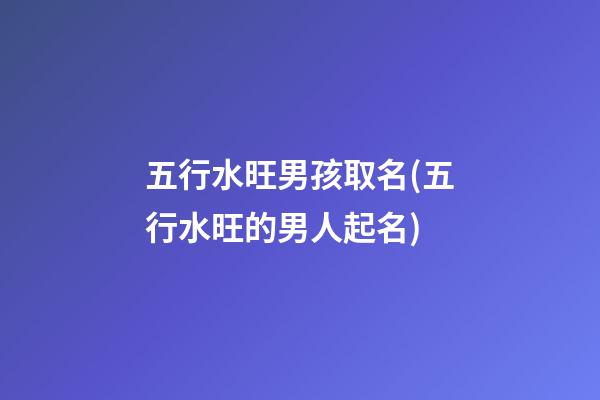 五行水旺男孩取名(五行水旺的男人起名)
