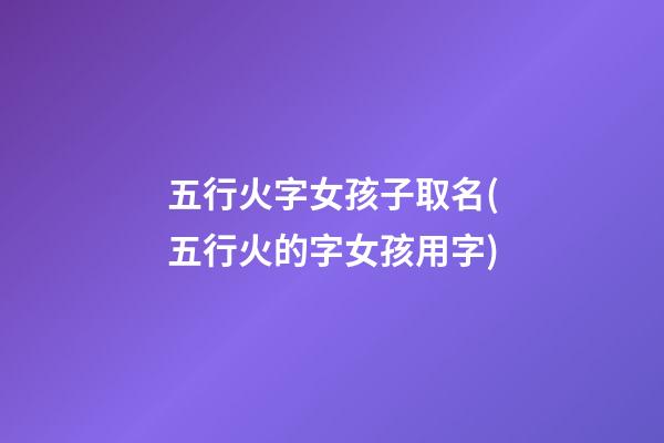 五行火字女孩子取名(五行火的字女孩用字)