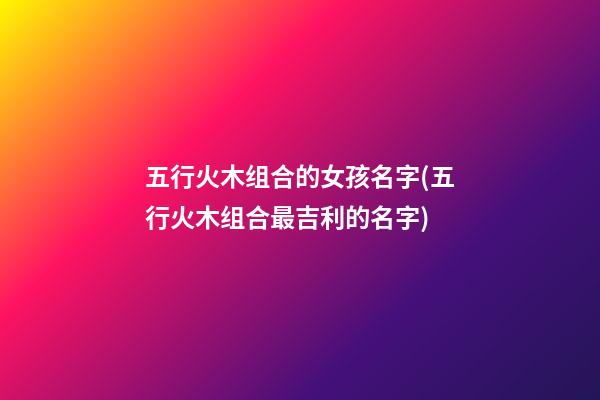 五行火木组合的女孩名字(五行火木组合最吉利的名字)