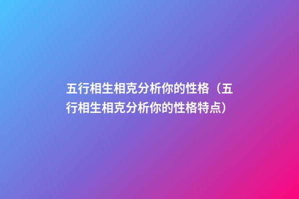 五行相生相克分析你的性格（五行相生相克分析你的性格特点）