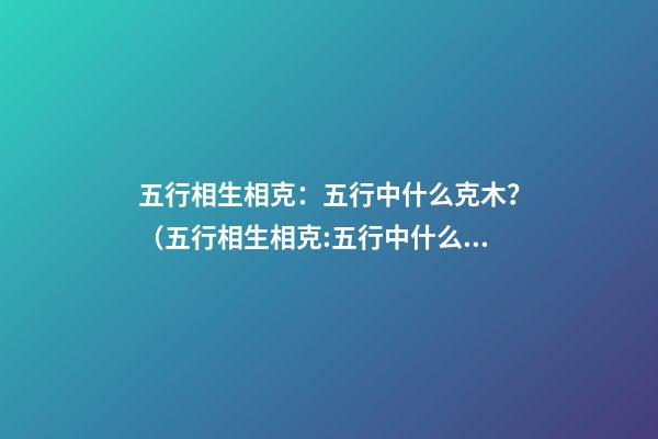 五行相生相克：五行中什么克木？（五行相生相克:五行中什么克木和水）