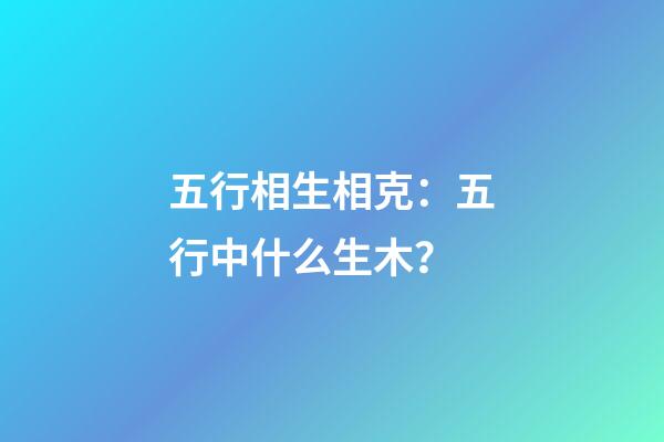五行相生相克：五行中什么生木？