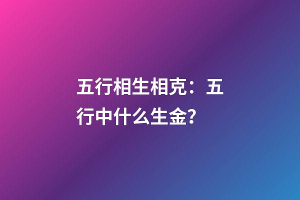 五行相生相克：五行中什么生金？