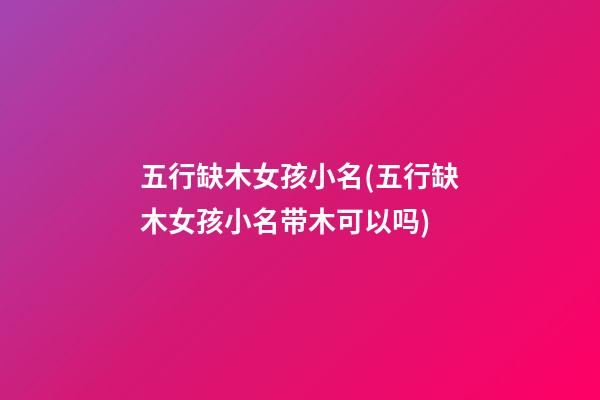 五行缺木女孩小名(五行缺木女孩小名带木可以吗)