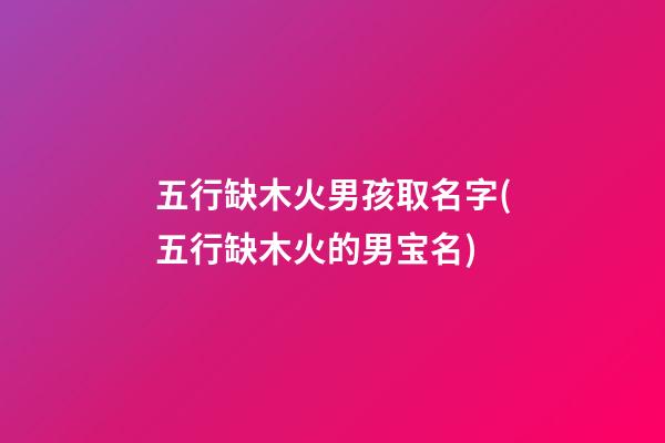 五行缺木火男孩取名字(五行缺木火的男宝名)