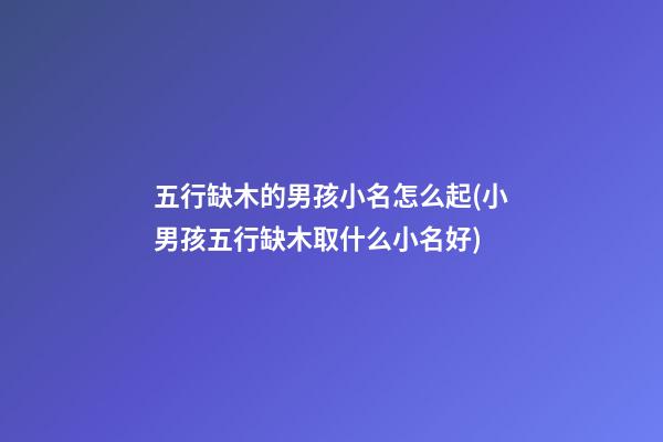 五行缺木的男孩小名怎么起(小男孩五行缺木取什么小名好)
