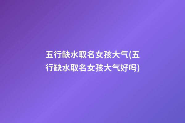 五行缺水取名女孩大气(五行缺水取名女孩大气好吗)