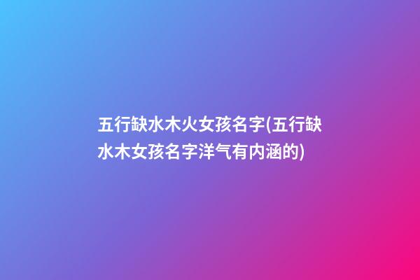 五行缺水木火女孩名字(五行缺水木女孩名字洋气有内涵的)