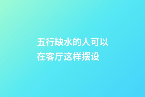 五行缺水的人可以在客厅这样摆设