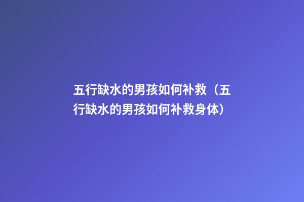 五行缺水的男孩如何补救（五行缺水的男孩如何补救身体）