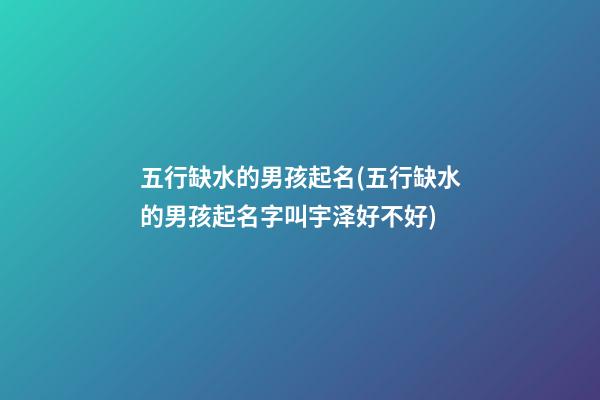 五行缺水的男孩起名(五行缺水的男孩起名字叫宇泽好不好)