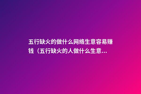 五行缺火的做什么网络生意容易赚钱（五行缺火的人做什么生意好）