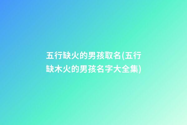 五行缺火的男孩取名(五行缺木火的男孩名字大全集)