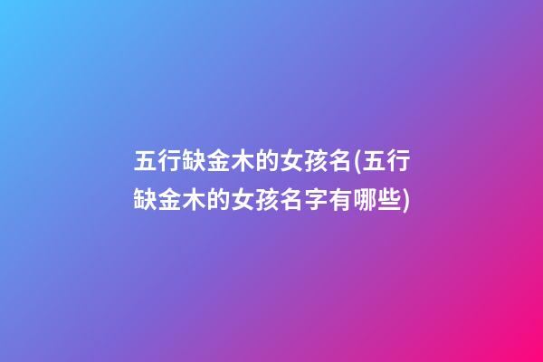 五行缺金木的女孩名(五行缺金木的女孩名字有哪些)