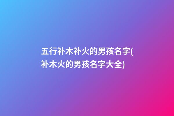 五行补木补火的男孩名字(补木火的男孩名字大全)