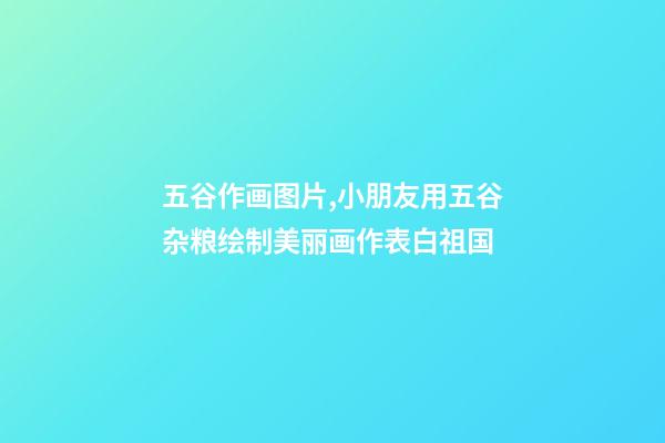 五谷作画图片,小朋友用五谷杂粮绘制美丽画作表白祖国-第1张-观点-玄机派