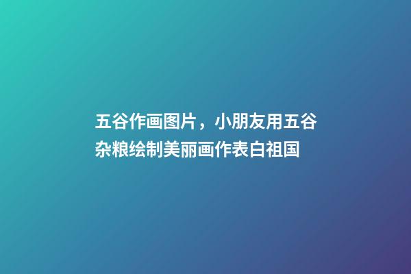 五谷作画图片，小朋友用五谷杂粮绘制美丽画作表白祖国-第1张-观点-玄机派