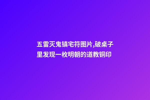 五雷灭鬼镇宅符图片,破桌子里发现一枚明朝的道教铜印-第1张-观点-玄机派