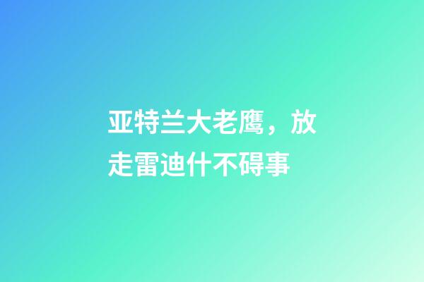 亚特兰大老鹰，放走雷迪什不碍事-第1张-观点-玄机派