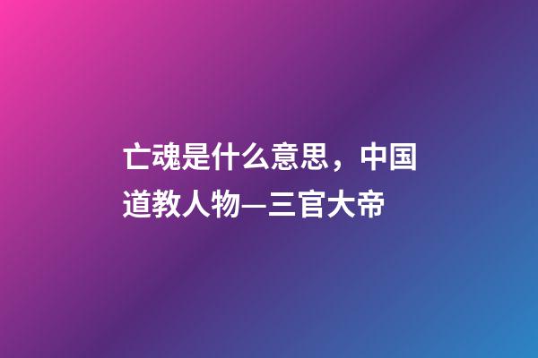 亡魂是什么意思，中国道教人物—三官大帝-第1张-观点-玄机派