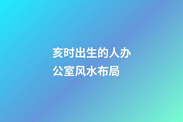 亥时出生的人办公室风水布局