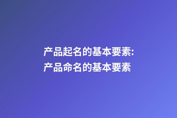 产品起名的基本要素:产品命名的基本要素-第1张-公司起名-玄机派